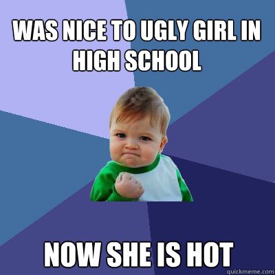 was nice to ugly girl in high school now she is hot  Success Baby