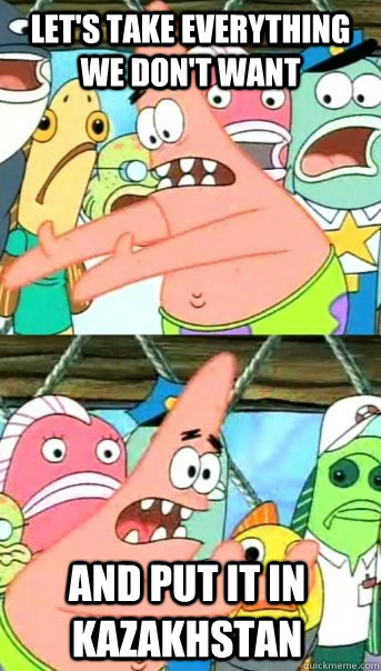 Let's take everything we don't want And put it in kazakhstan  Push it somewhere else Patrick