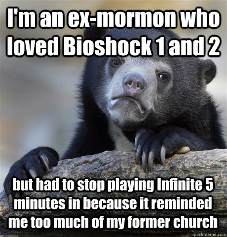 I'm an ex-mormon who loved Bioshock 1 and 2 but had to stop playing Infinite 5 minutes in because it reminded me too much of my former church  Confession Bear