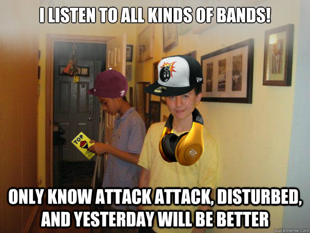 I listen to all kinds of bands! Only know Attack Attack, Disturbed, and Yesterday Will Be Better  