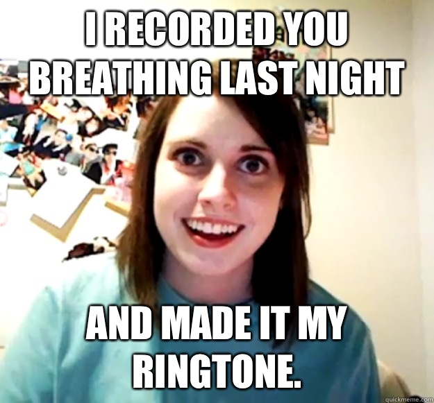 I recorded you breathing last night And made it my ringtone.  Overly Attached Girlfriend