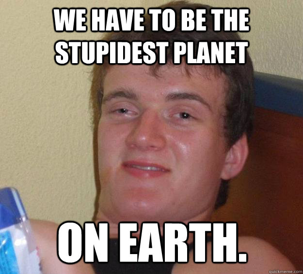 We have to be the stupidest planet on earth. - We have to be the stupidest planet on earth.  10 Guy