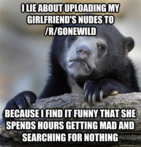 I LIE ABOUT UPLOADING MY GIRLFRIEND'S NUDES TO /R/GONEWILD BECAUSE I FIND IT FUNNY THAT SHE SPENDS HOURS GETTING MAD AND SEARCHING FOR NOTHING  Confession Bear