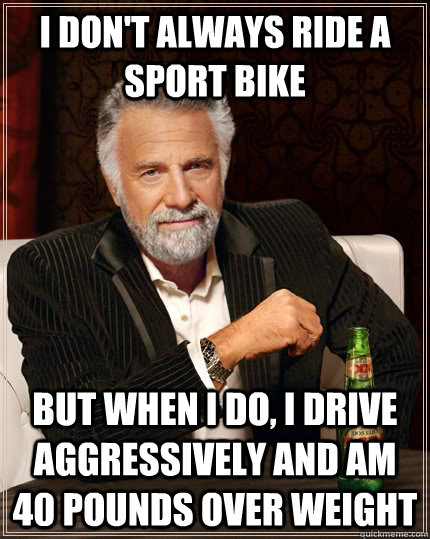 I don't always ride a sport bike but when I do, I drive aggressively and am 40 pounds over weight  The Most Interesting Man In The World