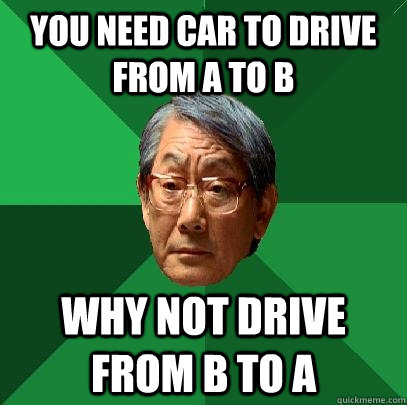 You need car to drive from a to b why not drive from b to a  High Expectations Asian Father