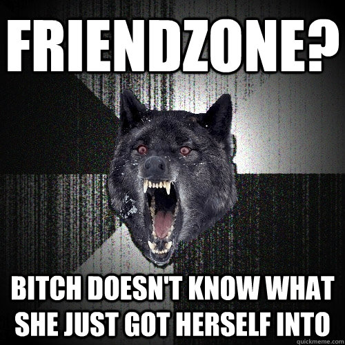 Friendzone? bitch doesn't know what she just got herself into  Insanity Wolf