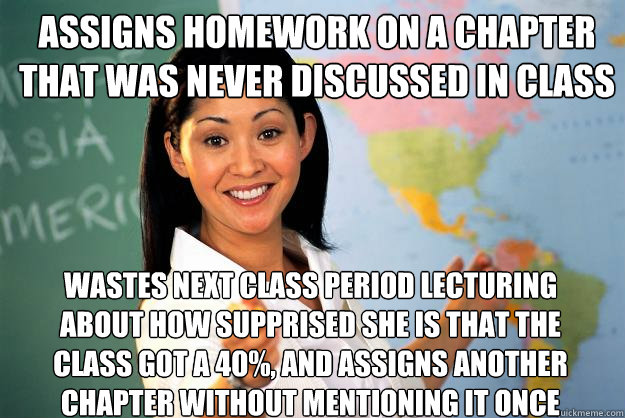 Assigns homework on a chapter that was never discussed in class wastes next class period lecturing about how supprised she is that the class got a 40%, and assigns another chapter without mentioning it once  Unhelpful High School Teacher