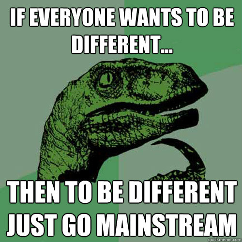 if everyone wants to be different... then to be different just go mainstream  Philosoraptor