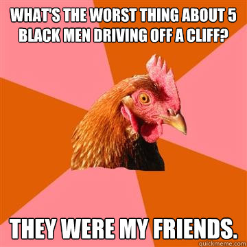 What's the worst thing about 5 black men driving off a cliff? They were my friends.  Anti-Joke Chicken