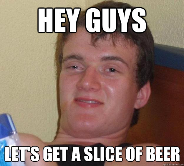 Hey guys Let's get a slice of beer  10 Guy