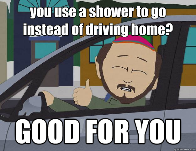 you use a shower to go
instead of driving home? GOOD FOR YOU  Good For You Gerald