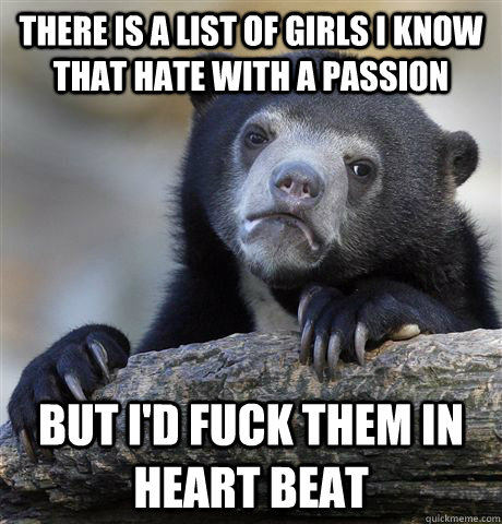 There is a list of girls I know that hate with a passion  But I'd fuck them in heart beat   Confession Bear