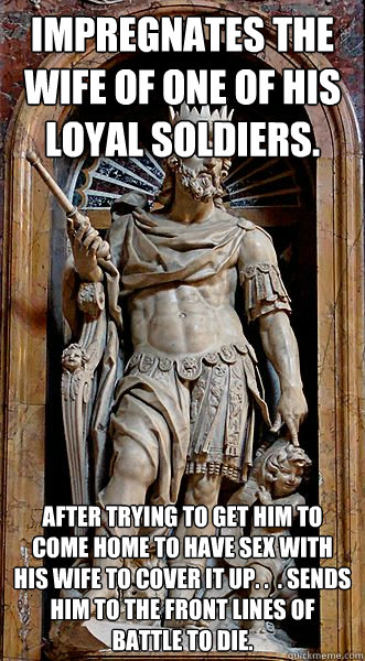 Impregnates the wife of one of his loyal soldiers.  After trying to get him to come home to have sex with his wife to cover it up. .  . sends him to the front lines of battle to die.  - Impregnates the wife of one of his loyal soldiers.  After trying to get him to come home to have sex with his wife to cover it up. .  . sends him to the front lines of battle to die.   Scumbag King David