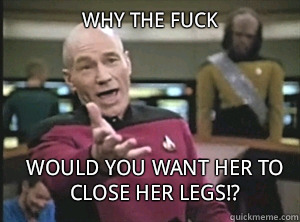 why the fuck would you want her to CLOSE her legs!?  Annoyed Picard