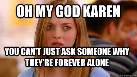 oh my god karen you can't just ask someone why they're forever alone  - oh my god karen you can't just ask someone why they're forever alone   Oh my god karen
