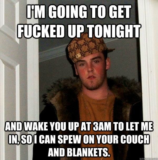 i'm going to get fucked up tonight and wake you up at 3am to let me in, so i can spew on your couch and blankets. - i'm going to get fucked up tonight and wake you up at 3am to let me in, so i can spew on your couch and blankets.  Scumbag Steve