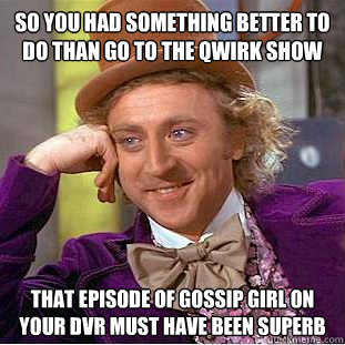 So you had something better to do than go to the qwirk show that episode of gossip girl on your dvr must have been superb  Condescending Wonka