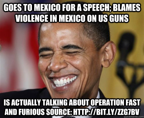 Goes to Mexico for a Speech; Blames violence in Mexico on US Guns Is actually talking about operation Fast and Furious Source: http://bit.ly/ZZG7bV  Scumbag Obama