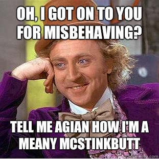 Oh, i got on to you for misbehaving? Tell me agian how i'm a meany mcstinkbutt  Condescending Wonka