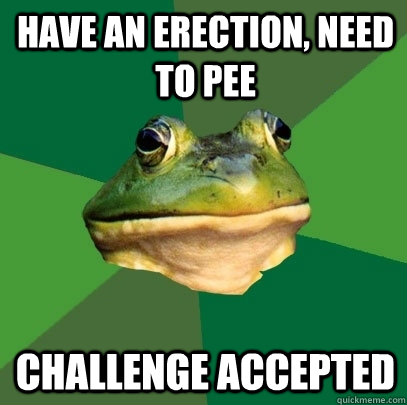 Have an erection, need to pee challenge accepted  Foul Bachelor Frog