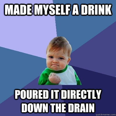 Made myself a drink Poured it directly down the drain  Success Kid