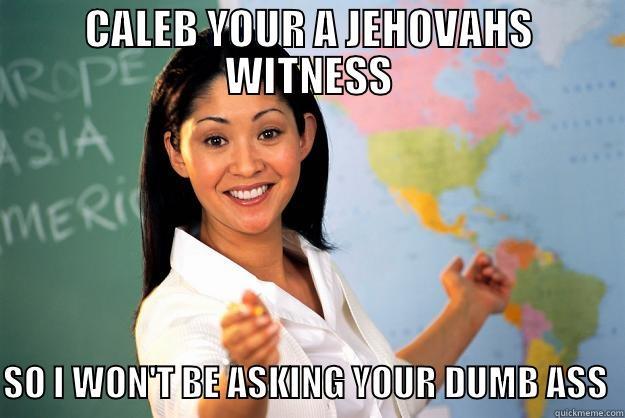 CALEB YOUR A JEHOVAHS WITNESS   SO I WON'T BE ASKING YOUR DUMB ASS  Unhelpful High School Teacher