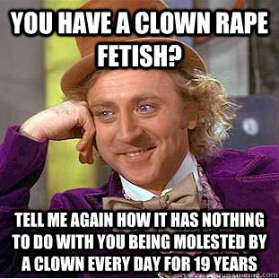 you have a clown rape fetish? Tell me again how it has nothing to do with you being molested by a clown every day for 19 years  Condescending Wonka