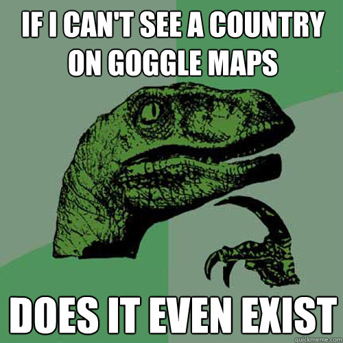 If I can't see a country on goggle maps does it even exist   Philosoraptor