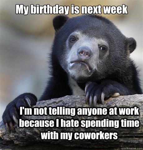 My birthday is next week I'm not telling anyone at work because I hate spending time with my coworkers  Confession Bear