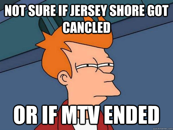 Not sure if jersey shore got cancled  or if mtv ended   Futurama Fry