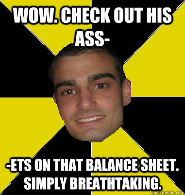 wow. check out his ass- -ets on that balance sheet. simply breathtaking. - wow. check out his ass- -ets on that balance sheet. simply breathtaking.  Pharmacy Student Tony