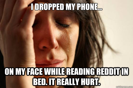 I dropped my phone... on my face while reading reddit in bed. It really hurt.  First World Problems