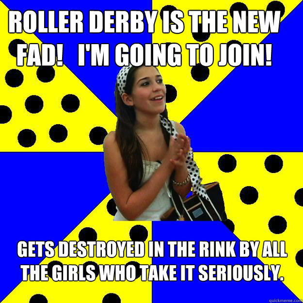 Roller derby is the new fad!   I'm going to join! gets destroyed in the rink by all the girls who take it seriously.  Sheltered Suburban Kid