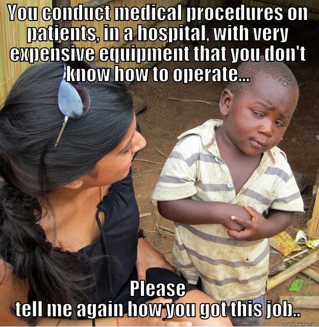 YOU CONDUCT MEDICAL PROCEDURES ON PATIENTS, IN A HOSPITAL, WITH VERY EXPENSIVE EQUIPMENT THAT YOU DON'T KNOW HOW TO OPERATE... PLEASE TELL ME AGAIN HOW YOU GOT THIS JOB.. Skeptical Third World Kid