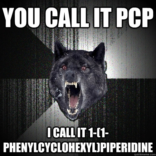 you call it pcp i call it 1-(1-phenylcyclohexyl)piperidine  Insanity Wolf bangs Courage Wolf