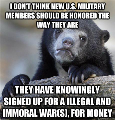 i don't think new U.S. military members should be honored the way they are they have knowingly signed up for a illegal and immoral war(s), for money - i don't think new U.S. military members should be honored the way they are they have knowingly signed up for a illegal and immoral war(s), for money  Confession Bear