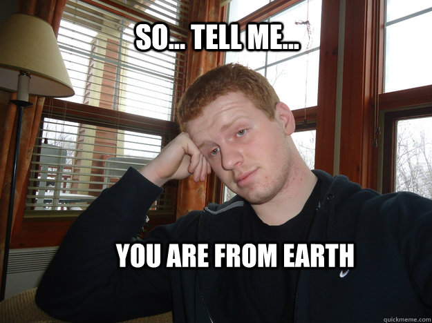 So... Tell me... You are from Earth  