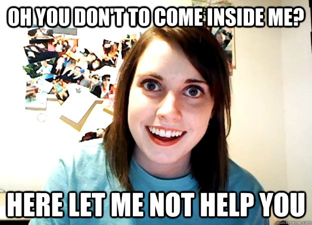 Oh you don't to come inside me? here let me not help you - Oh you don't to come inside me? here let me not help you  Overly Attached Girlfriend