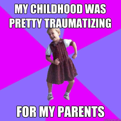 my childhood was pretty traumatizing  for my parents  