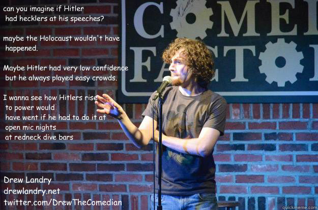 can you imagine if Hitler
 had hecklers at his speeches?

maybe the Holocaust wouldn't have
 happened.

Maybe Hitler had very low confidence
 but he always played easy crowds.

I wanna see how Hitlers rise
 to power would
 have went if he had to do it at
 - can you imagine if Hitler
 had hecklers at his speeches?

maybe the Holocaust wouldn't have
 happened.

Maybe Hitler had very low confidence
 but he always played easy crowds.

I wanna see how Hitlers rise
 to power would
 have went if he had to do it at
  Misc