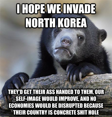 I hope we invade North Korea They'd get their ass handed to them, our self-image would improve, and no economies would be disrupted because their country is concrete shit hole  Confession Bear