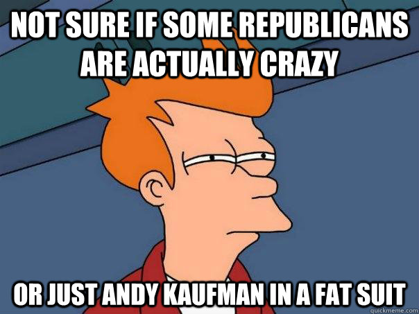 Not sure if some republicans are actually crazy Or just andy kaufman in a fat suit  Futurama Fry