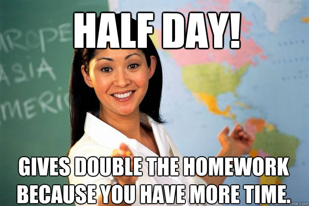 Half Day! Gives double the homework because you have more time. - Half Day! Gives double the homework because you have more time.  Unhelpful High School Teacher