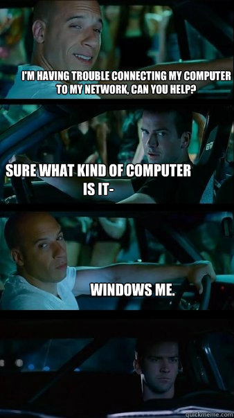 I'm having trouble connecting my computer to my network, can you help? Sure what kind of computer is it- Windows ME. - I'm having trouble connecting my computer to my network, can you help? Sure what kind of computer is it- Windows ME.  Fast and Furious