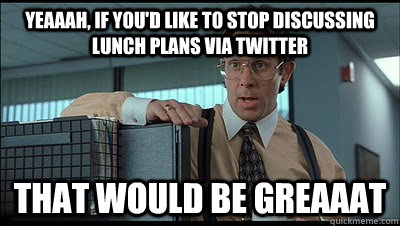 Yeaaah, if you'd like to stop discussing lunch plans via twitter that would be greaaat - Yeaaah, if you'd like to stop discussing lunch plans via twitter that would be greaaat  Bill Lumbergh