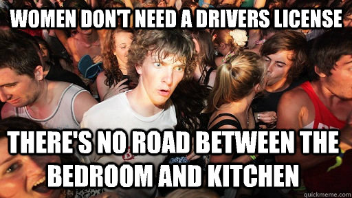 Women don't need a drivers license  There's no road between the bedroom and kitchen   Sudden Clarity Clarence