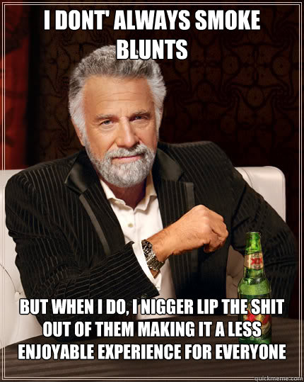 I dont' always smoke blunts But when I do, I nigger lip the shit out of them making it a less enjoyable experience for everyone - I dont' always smoke blunts But when I do, I nigger lip the shit out of them making it a less enjoyable experience for everyone  Dos Equis man