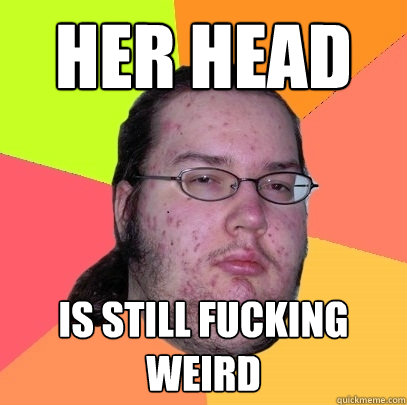 Her head is still fucking weird  Butthurt Dweller