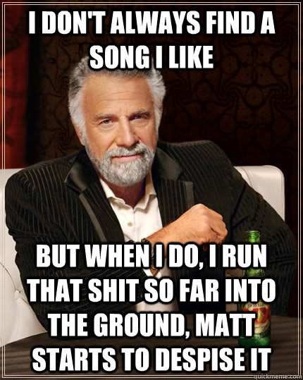 I don't always find a song i like but when I do, I run that shit so far into the ground, Matt starts to despise it - I don't always find a song i like but when I do, I run that shit so far into the ground, Matt starts to despise it  The Most Interesting Man In The World