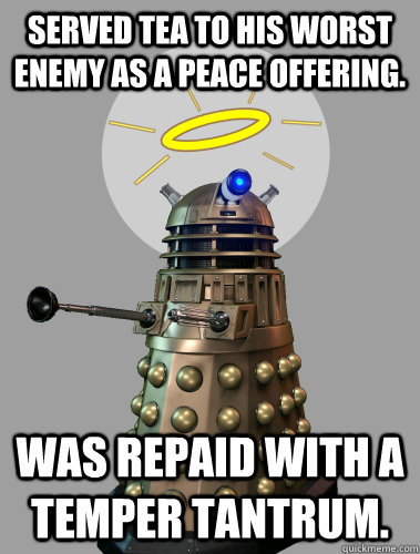 SERVED TEA TO HIS WORST ENEMY AS A PEACE OFFERING. WAS REPAID WITH A TEMPER TANTRUM. - SERVED TEA TO HIS WORST ENEMY AS A PEACE OFFERING. WAS REPAID WITH A TEMPER TANTRUM.  GOOD GUY DALEK